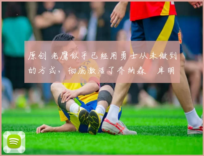 原创 老鹰似乎已经用勇士从未做到的方式,彻底激活了乔纳森・库明加