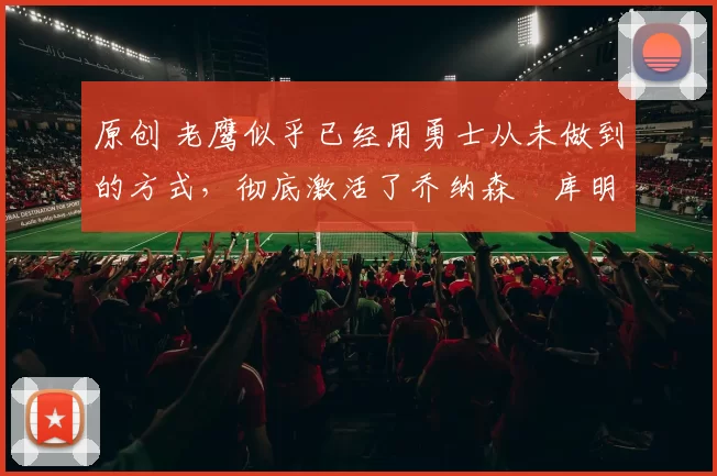 原创 老鹰似乎已经用勇士从未做到的方式,彻底激活了乔纳森・库明加