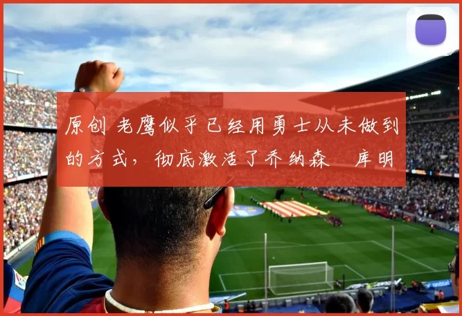 原创 老鹰似乎已经用勇士从未做到的方式，彻底激活了乔纳森・库明加