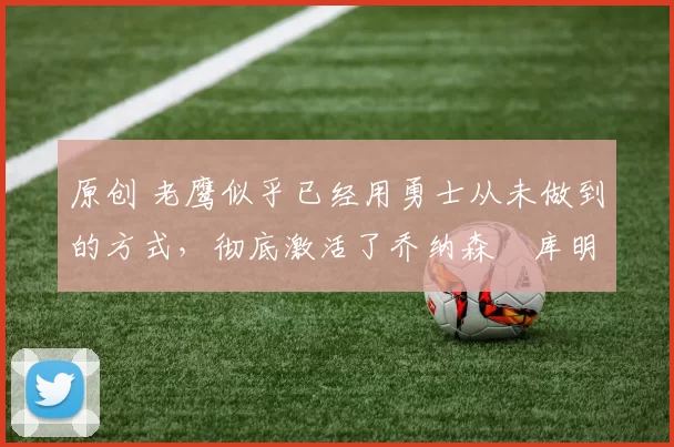 原创 老鹰似乎已经用勇士从未做到的方式，彻底激活了乔纳森・库明加