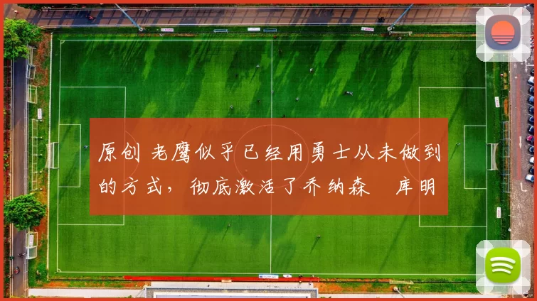 原创 老鹰似乎已经用勇士从未做到的方式,彻底激活了乔纳森・库明加