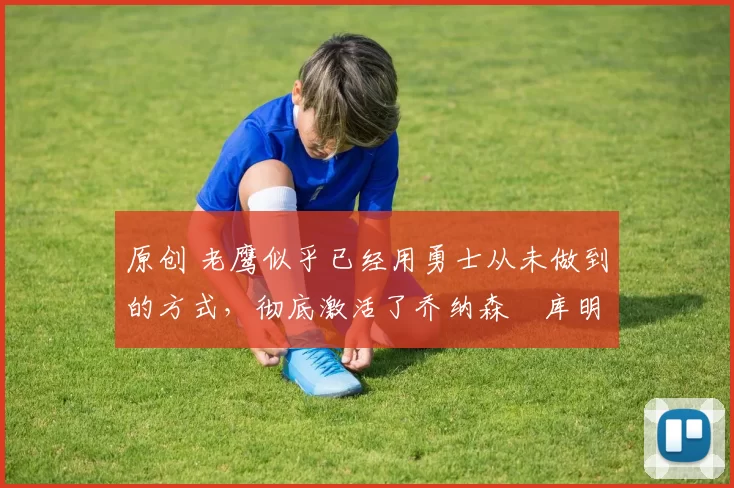 原创 老鹰似乎已经用勇士从未做到的方式,彻底激活了乔纳森・库明加