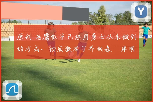 原创 老鹰似乎已经用勇士从未做到的方式，彻底激活了乔纳森・库明加