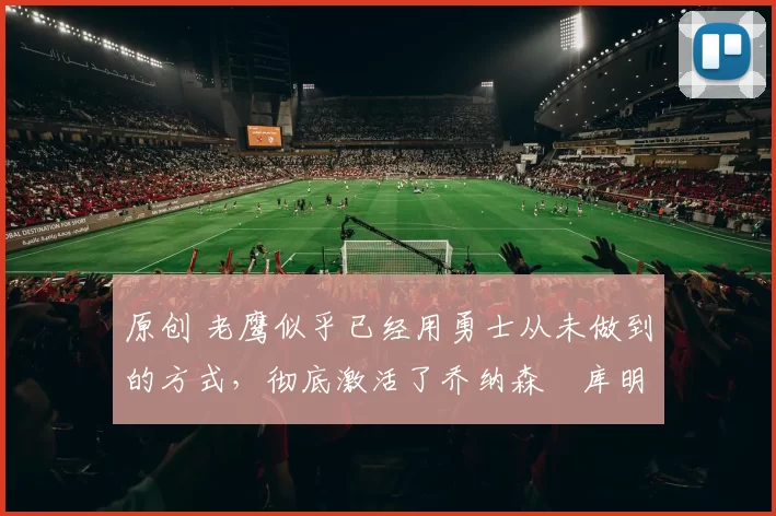 原创 老鹰似乎已经用勇士从未做到的方式，彻底激活了乔纳森・库明加