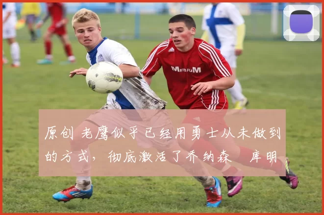 原创 老鹰似乎已经用勇士从未做到的方式,彻底激活了乔纳森・库明加