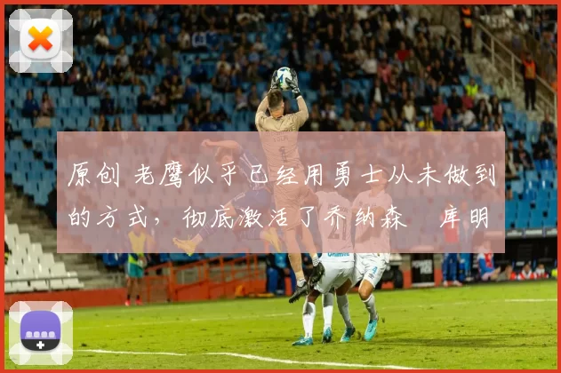 原创 老鹰似乎已经用勇士从未做到的方式，彻底激活了乔纳森・库明加