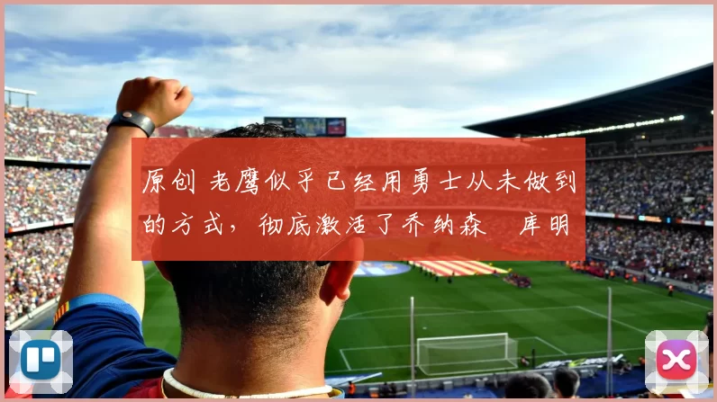 原创 老鹰似乎已经用勇士从未做到的方式，彻底激活了乔纳森・库明加