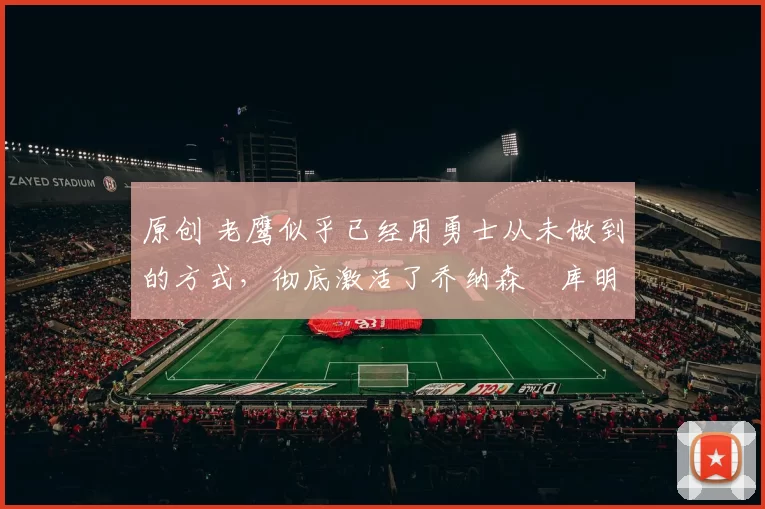 原创 老鹰似乎已经用勇士从未做到的方式，彻底激活了乔纳森・库明加