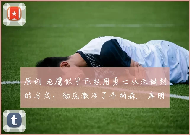 原创 老鹰似乎已经用勇士从未做到的方式,彻底激活了乔纳森・库明加