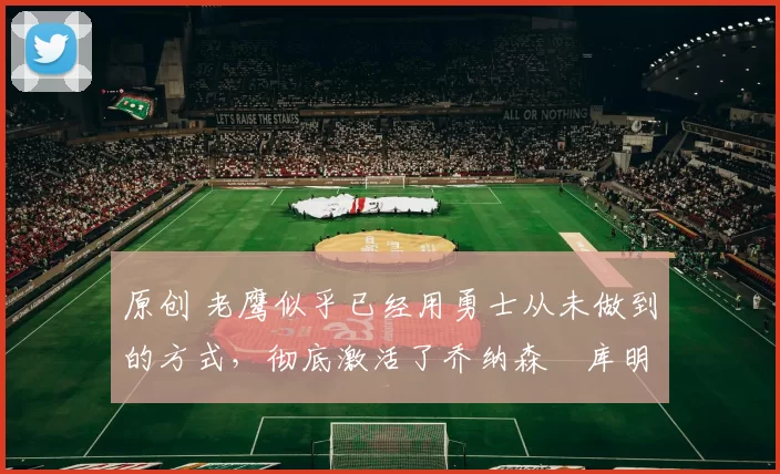 原创 老鹰似乎已经用勇士从未做到的方式，彻底激活了乔纳森・库明加