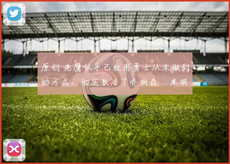 原创 老鹰似乎已经用勇士从未做到的方式，彻底激活了乔纳森・库明加