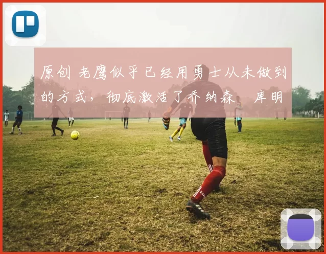 原创 老鹰似乎已经用勇士从未做到的方式，彻底激活了乔纳森・库明加