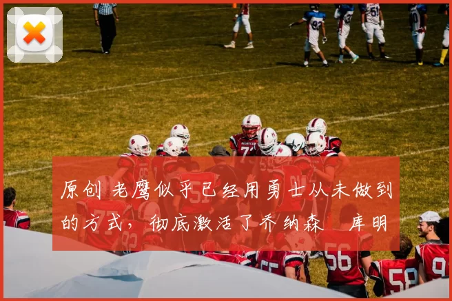 原创 老鹰似乎已经用勇士从未做到的方式,彻底激活了乔纳森・库明加