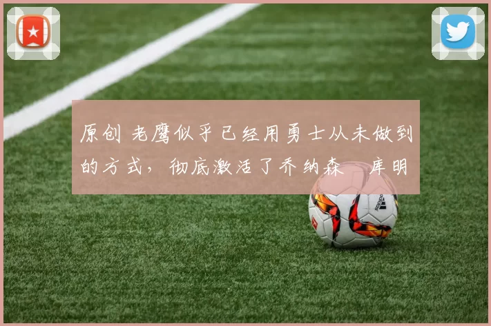 原创 老鹰似乎已经用勇士从未做到的方式,彻底激活了乔纳森・库明加