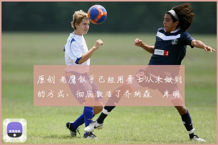 原创 老鹰似乎已经用勇士从未做到的方式,彻底激活了乔纳森・库明加