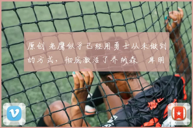 原创 老鹰似乎已经用勇士从未做到的方式，彻底激活了乔纳森・库明加