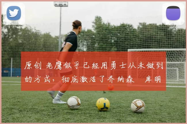 原创 老鹰似乎已经用勇士从未做到的方式,彻底激活了乔纳森・库明加