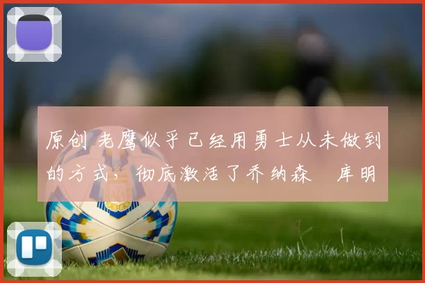 原创 老鹰似乎已经用勇士从未做到的方式，彻底激活了乔纳森・库明加