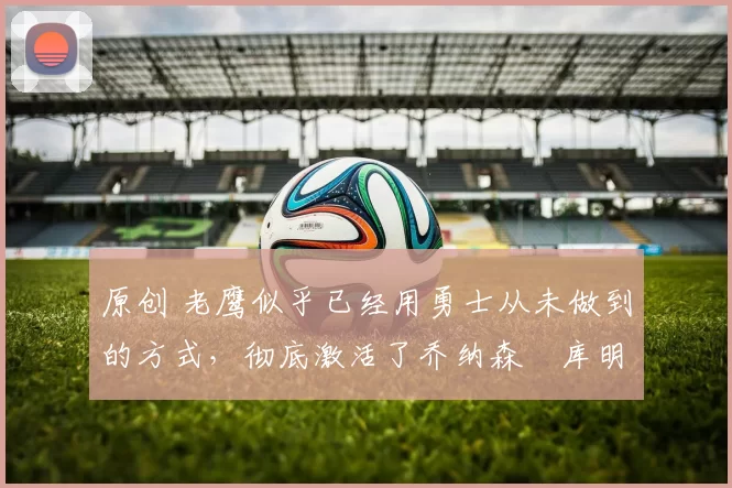 原创 老鹰似乎已经用勇士从未做到的方式,彻底激活了乔纳森・库明加