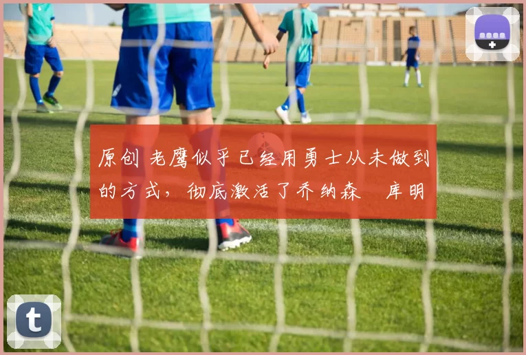 原创 老鹰似乎已经用勇士从未做到的方式，彻底激活了乔纳森・库明加