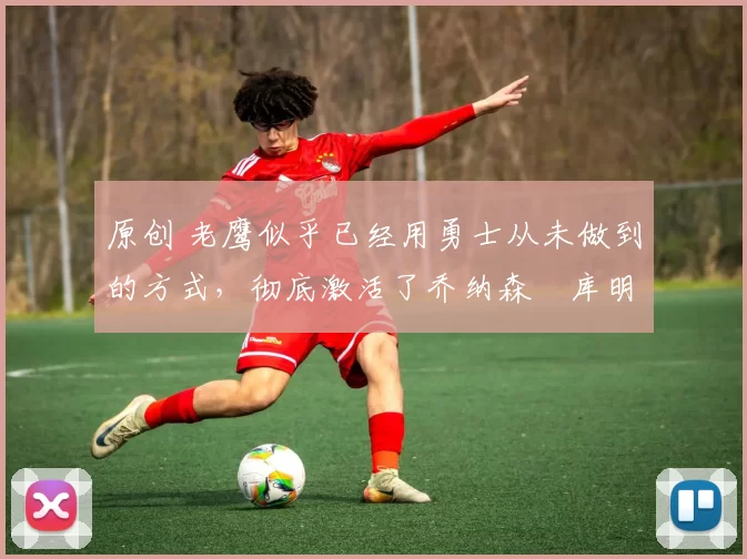原创 老鹰似乎已经用勇士从未做到的方式，彻底激活了乔纳森・库明加