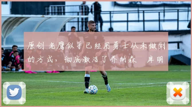 原创 老鹰似乎已经用勇士从未做到的方式,彻底激活了乔纳森・库明加