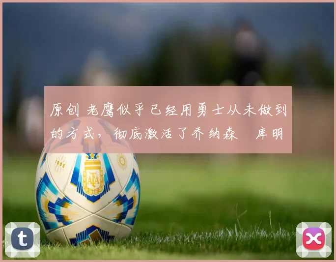 原创 老鹰似乎已经用勇士从未做到的方式，彻底激活了乔纳森・库明加