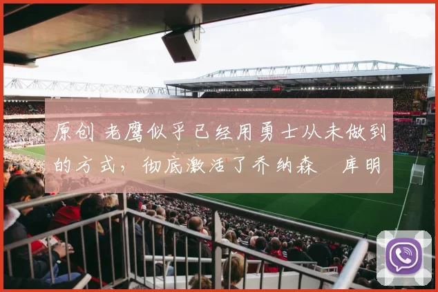 原创 老鹰似乎已经用勇士从未做到的方式，彻底激活了乔纳森・库明加