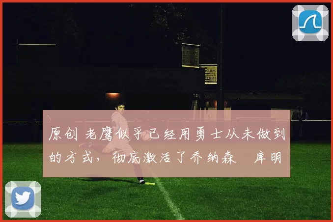 原创 老鹰似乎已经用勇士从未做到的方式,彻底激活了乔纳森・库明加