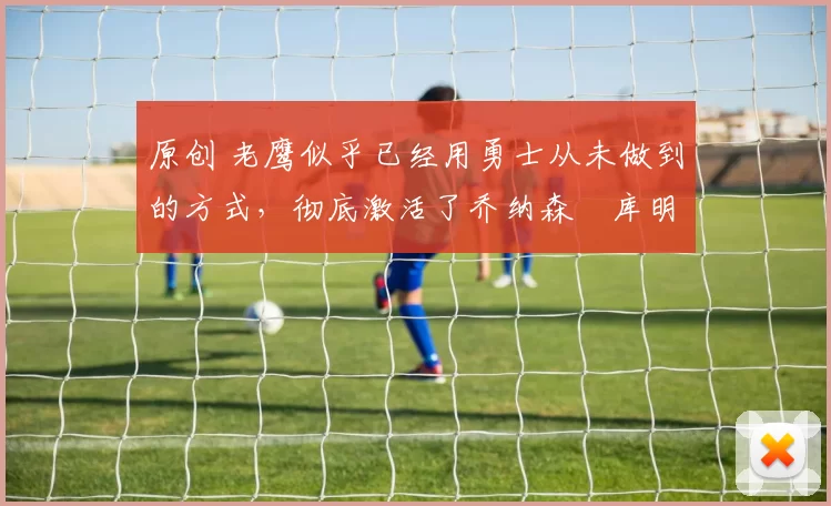 原创 老鹰似乎已经用勇士从未做到的方式,彻底激活了乔纳森・库明加