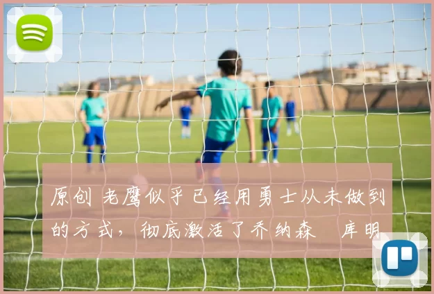 原创 老鹰似乎已经用勇士从未做到的方式，彻底激活了乔纳森・库明加