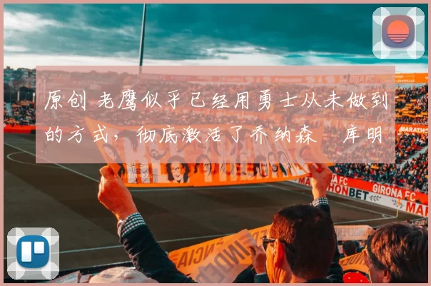 原创 老鹰似乎已经用勇士从未做到的方式,彻底激活了乔纳森・库明加