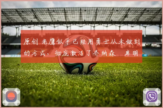 原创 老鹰似乎已经用勇士从未做到的方式，彻底激活了乔纳森・库明加