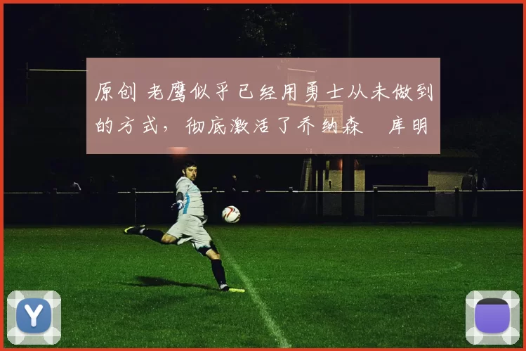 原创 老鹰似乎已经用勇士从未做到的方式，彻底激活了乔纳森・库明加