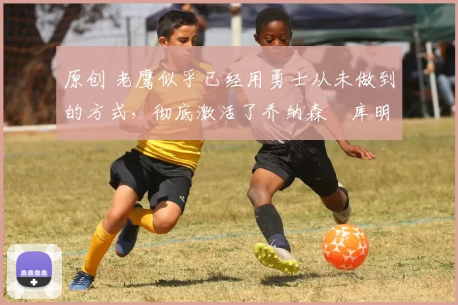 原创 老鹰似乎已经用勇士从未做到的方式,彻底激活了乔纳森・库明加