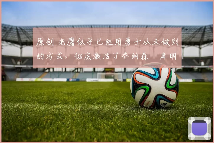 原创 老鹰似乎已经用勇士从未做到的方式，彻底激活了乔纳森・库明加