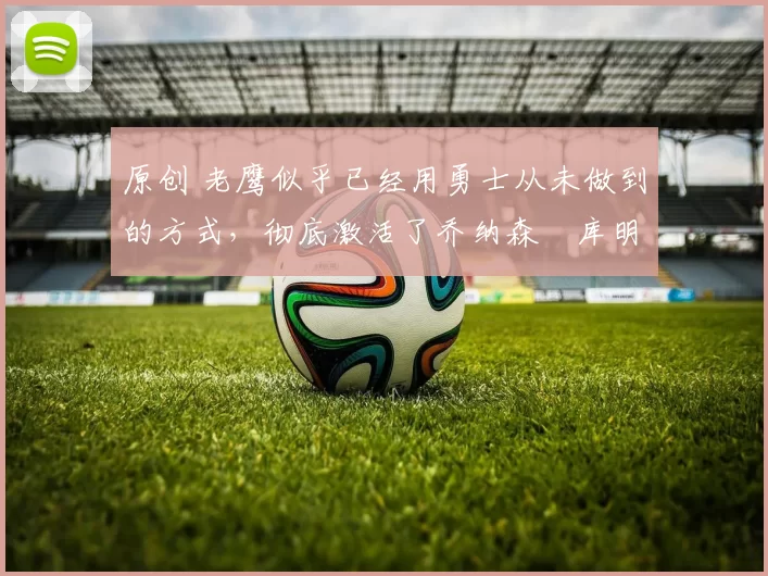 原创 老鹰似乎已经用勇士从未做到的方式，彻底激活了乔纳森・库明加