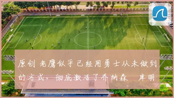 原创 老鹰似乎已经用勇士从未做到的方式,彻底激活了乔纳森・库明加