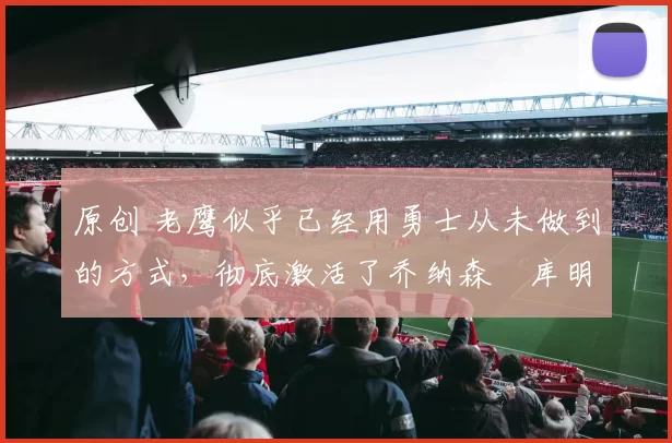 原创 老鹰似乎已经用勇士从未做到的方式,彻底激活了乔纳森・库明加