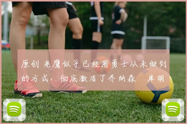 原创 老鹰似乎已经用勇士从未做到的方式,彻底激活了乔纳森・库明加