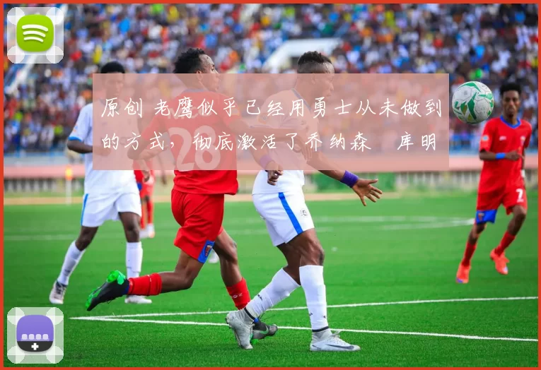 原创 老鹰似乎已经用勇士从未做到的方式，彻底激活了乔纳森・库明加