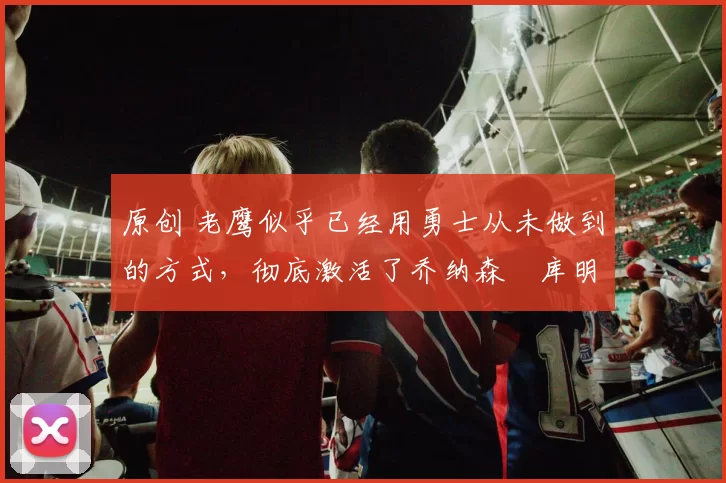 原创 老鹰似乎已经用勇士从未做到的方式，彻底激活了乔纳森・库明加