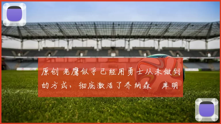 原创 老鹰似乎已经用勇士从未做到的方式,彻底激活了乔纳森・库明加