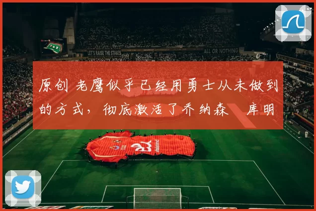 原创 老鹰似乎已经用勇士从未做到的方式，彻底激活了乔纳森・库明加