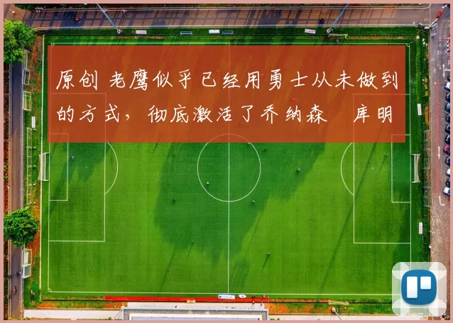 原创 老鹰似乎已经用勇士从未做到的方式，彻底激活了乔纳森・库明加