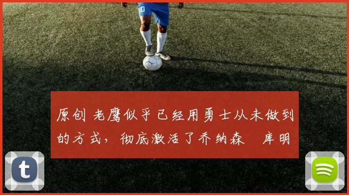 原创 老鹰似乎已经用勇士从未做到的方式，彻底激活了乔纳森・库明加