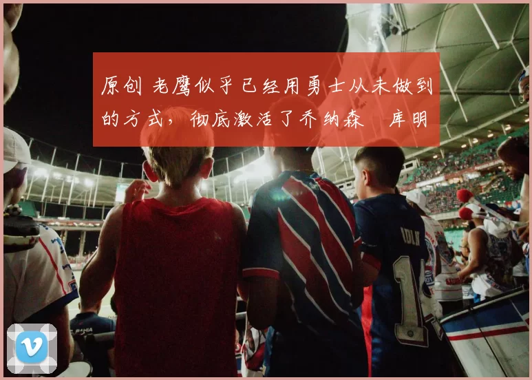 原创 老鹰似乎已经用勇士从未做到的方式，彻底激活了乔纳森・库明加