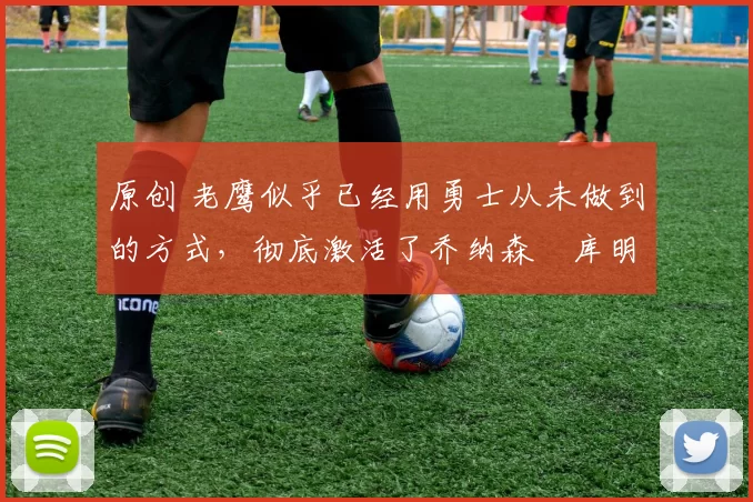 原创 老鹰似乎已经用勇士从未做到的方式,彻底激活了乔纳森・库明加