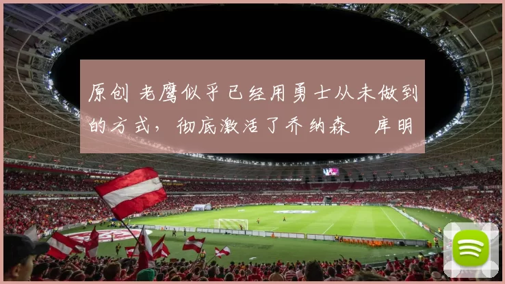 原创 老鹰似乎已经用勇士从未做到的方式，彻底激活了乔纳森・库明加