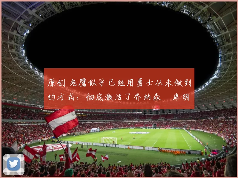 原创 老鹰似乎已经用勇士从未做到的方式，彻底激活了乔纳森・库明加